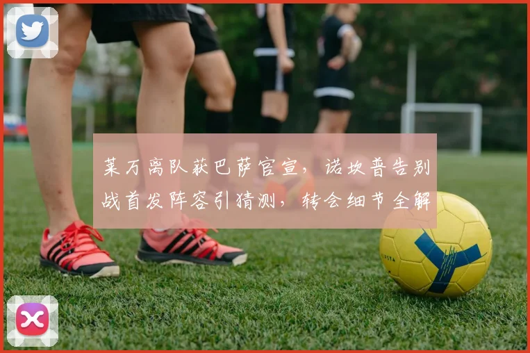 莱万离队获巴萨官宣，诺坎普告别战首发阵容引猜测，转会细节全解析