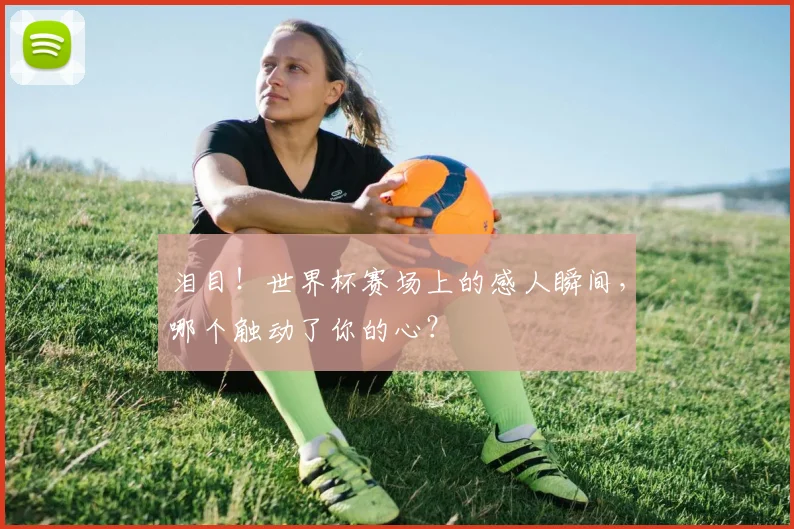 泪目！世界杯赛场上的感人瞬间，哪个触动了你的心？