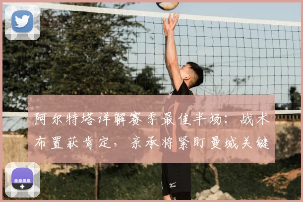 阿尔特塔详解赛季最佳半场：战术布置获肯定，亲承将紧盯曼城关键战