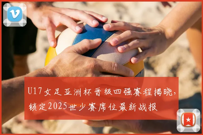 U17女足亚洲杯晋级四强赛程揭晓,锁定2025世少赛席位最新战报